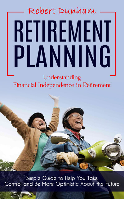 Retirement Planning: Understanding Financial Independence in Retirement (Simple Guide to Help You Take Control and Be More Optimistic About the Future), Robert Dunham