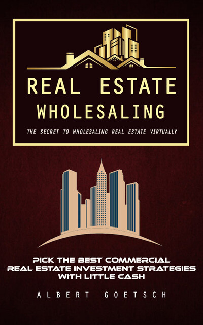 Real Estate Wholesaling: The Secret to Wholesaling Real Estate Virtually (Pick the Best Commercial Real Estate Investment Strategies With Little Cash), Albert Goetsch
