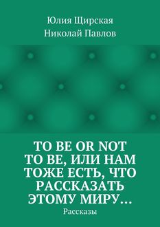 To be or not to be, или Нам тоже есть, что рассказать этому миру… Рассказы, Николай Николаевич Павлов, Юлия Щирская