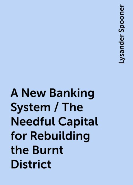 A New Banking System / The Needful Capital for Rebuilding the Burnt District, Lysander Spooner