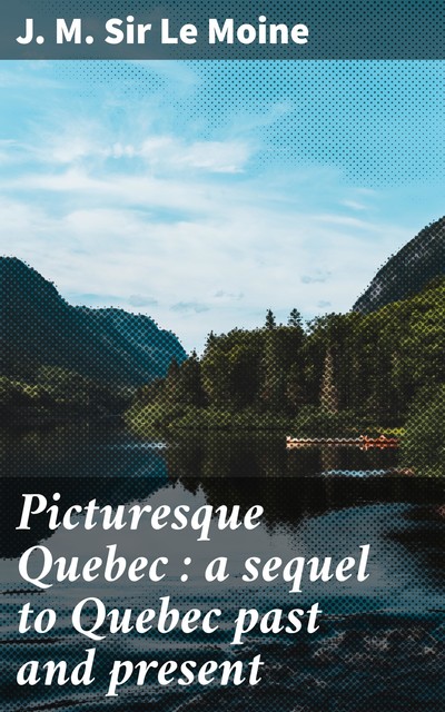 Picturesque Quebec : a sequel to Quebec past and present, Sir J.M.Le Moine