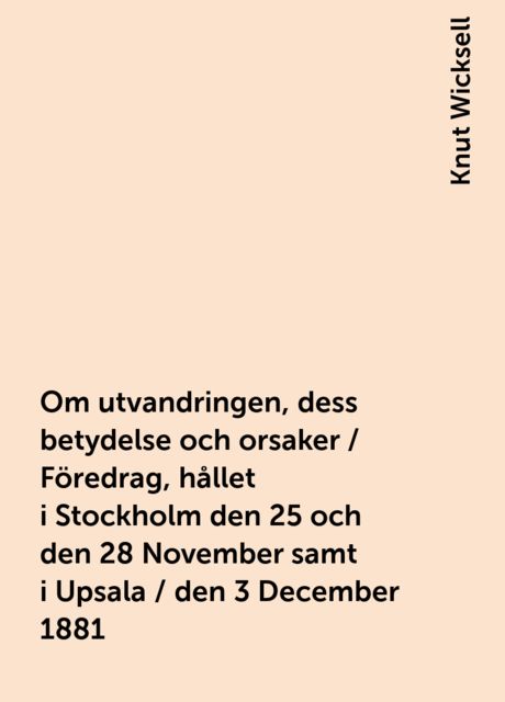 Om utvandringen, dess betydelse och orsaker / Föredrag, hållet i Stockholm den 25 och den 28 November samt i Upsala / den 3 December 1881, Knut Wicksell