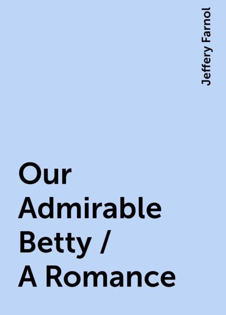 Our Admirable Betty / A Romance, Jeffery Farnol