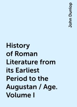 History of Roman Literature from its Earliest Period to the Augustan / Age. Volume I, John Dunlop