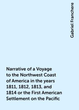 Narrative of a Voyage to the Northwest Coast of America in the years 1811, 1812, 1813, and 1814 or the First American Settlement on the Pacific, Gabriel Franchere