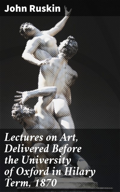 Lectures on Art, Delivered Before the University of Oxford in Hilary Term, 1870, John Ruskin