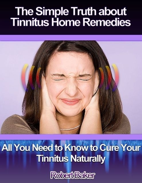 The Simple Truth About Tinnitus Home Remedies : All You Need to Know to Cure Your Tinnitus Naturally, Robert Baker