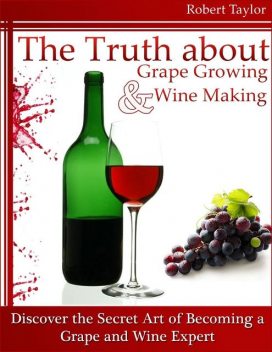 The Truth About Grape Growing and Wine Making: Discover the Secret Art of Becoming a Grape and Wine Expert, Robert Taylor