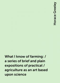 What I know of farming: / a series of brief and plain expositions of practical / agriculture as an art based upon science, Horace Greeley