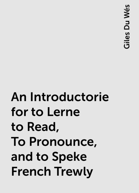 An Introductorie for to Lerne to Read, To Pronounce, and to Speke French Trewly, Giles Du Wés