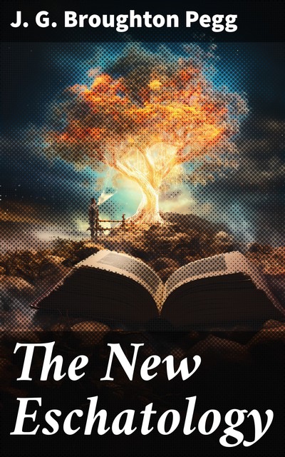 The New Eschatology Showing the Indestructibility of the Earth and the Wide Difference Between the Letter and Spirit of Holy Scripture, J.G. Broughton Pegg