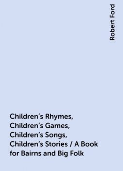 Children's Rhymes, Children's Games, Children's Songs, Children's Stories / A Book for Bairns and Big Folk, Robert Ford