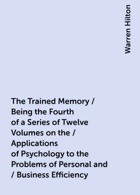 The Trained Memory / Being the Fourth of a Series of Twelve Volumes on the / Applications of Psychology to the Problems of Personal and / Business Efficiency, Warren Hilton
