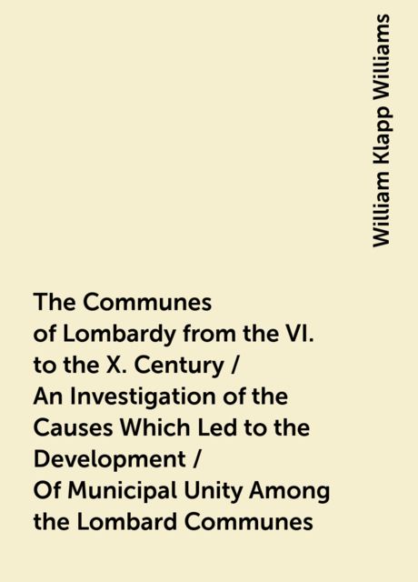 The Communes of Lombardy from the VI. to the X. Century / An Investigation of the Causes Which Led to the Development / Of Municipal Unity Among the Lombard Communes, William Klapp Williams