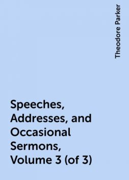 Speeches, Addresses, and Occasional Sermons, Volume 3 (of 3), Theodore Parker