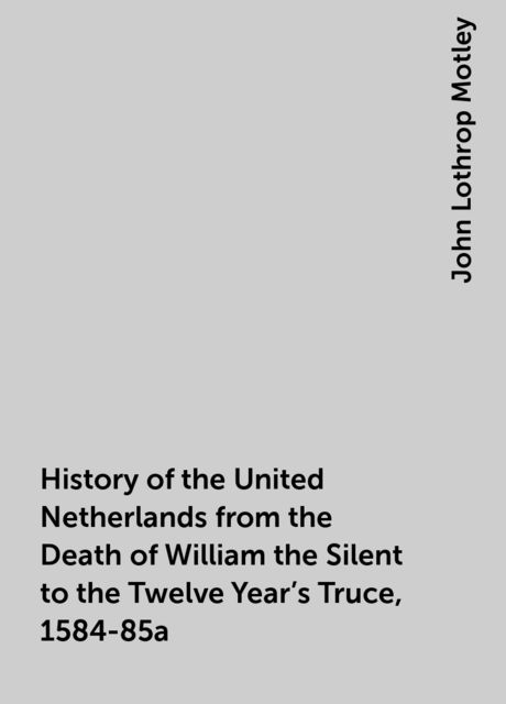 History of the United Netherlands from the Death of William the Silent to the Twelve Year's Truce, 1584-85a, John Lothrop Motley