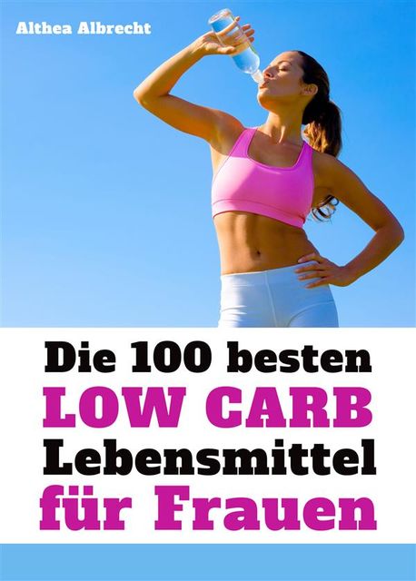 Die 100 besten Low Carb Lebensmittel für Frauen – Fett weg, Muskeln her: Flacher Bauch und knackiger Body mit der optimalen Ernährung, Althea Albrecht
