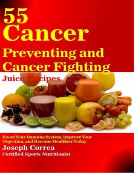 55 Cancer Preventing and Cancer Fighting Juice Recipes: Boost Your Immune System, Improve Your Digestion, and Become Healthier Today, Joseph Correa