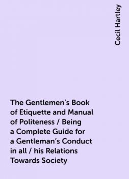 The Gentlemen's Book of Etiquette and Manual of Politeness / Being a Complete Guide for a Gentleman's Conduct in all / his Relations Towards Society, Cecil Hartley