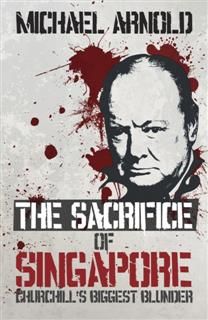 Sacrifice of Singapore. Churchill’s Biggest Blunder, Michael Arnold