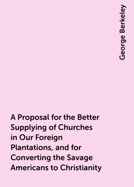 A Proposal for the Better Supplying of Churches in Our Foreign Plantations, and for Converting the Savage Americans to Christianity, George Berkeley