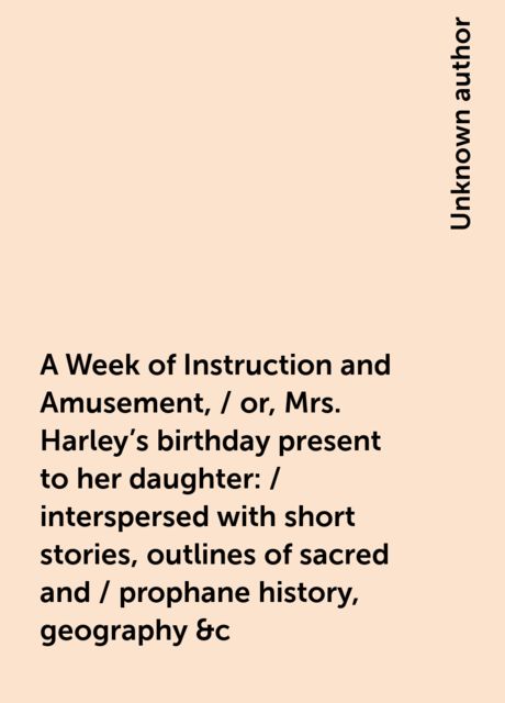 A Week of Instruction and Amusement, / or, Mrs. Harley's birthday present to her daughter : / interspersed with short stories, outlines of sacred and / prophane history, geography &c, 