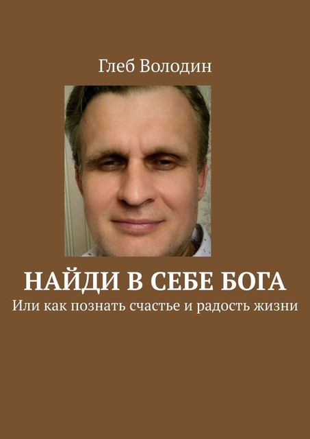 Найди в себе Бога. Или как познать счастье и радость жизни, Глеб Володин