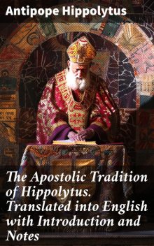 The Apostolic Tradition of Hippolytus. Translated into English with Introduction and Notes, Antipope Hippolytus