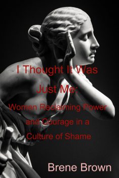 I Thought It Was Just Me: Women Reclaiming Power and Courage in a Culture of Shame, Brene Brown