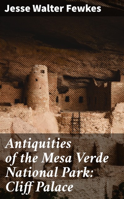 Antiquities of the Mesa Verde National Park: Cliff Palace, Jesse Walter Fewkes