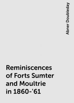 Reminiscences of Forts Sumter and Moultrie in 1860-'61, Abner Doubleday