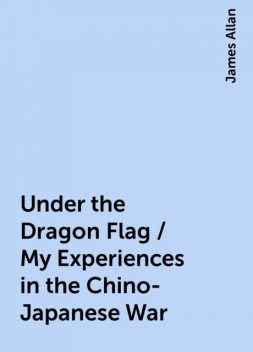 Under the Dragon Flag / My Experiences in the Chino-Japanese War, James Allan