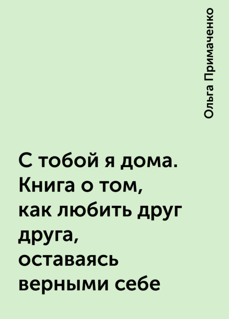 С тобой я дома. Книга о том, как любить друг друга, оставаясь верными себе, Ольга Примаченко