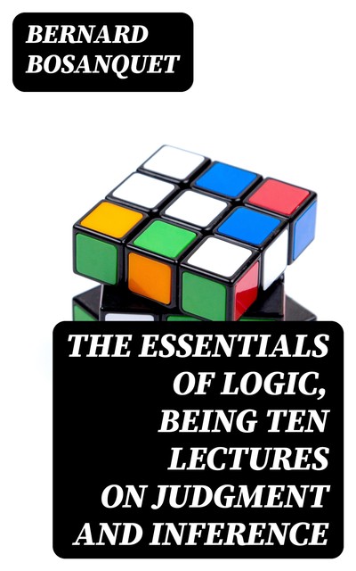 The Essentials of Logic, Being Ten Lectures on Judgment and Inference, Bernard Bosanquet