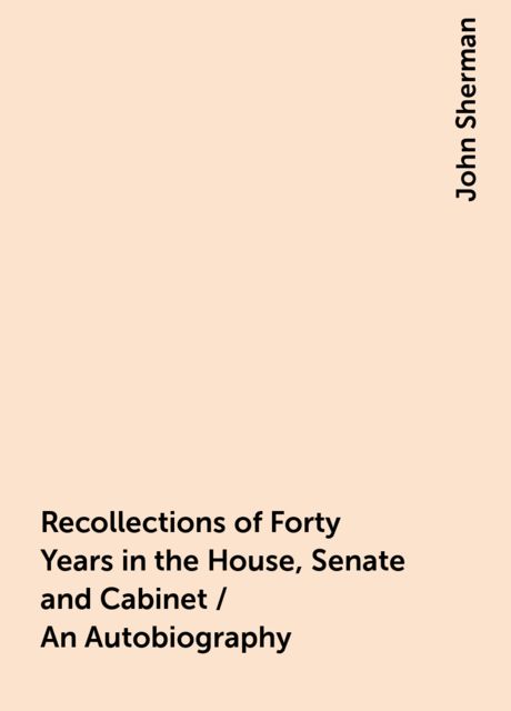 Recollections of Forty Years in the House, Senate and Cabinet / An Autobiography, John Sherman