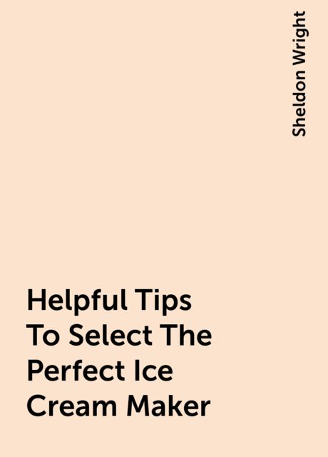 Helpful Tips To Select The Perfect Ice Cream Maker, Sheldon Wright