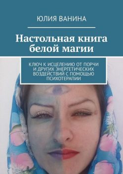 Настольная книга белой магии. Ключ к исцелению от порчи и других энергетических воздействий с помощью психотерапии, Юлия Ванина