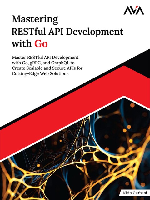 Mastering RESTful API Development with Go: Master RESTful API Development with Go, gRPC, and GraphQL to Create Scalable and Secure APIs for Cutting-Edge Web Solutions, Nitin Gurbani