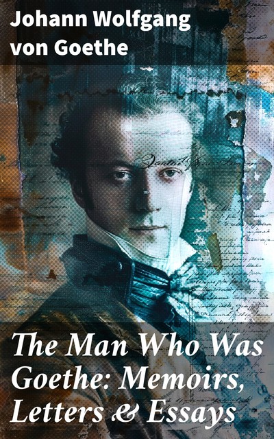 The Man Who Was Goethe: Memoirs, Letters & Essays, Johan Wolfgang Von Goethe