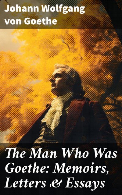 The Man Who Was Goethe: Memoirs, Letters & Essays, Johan Wolfgang Von Goethe
