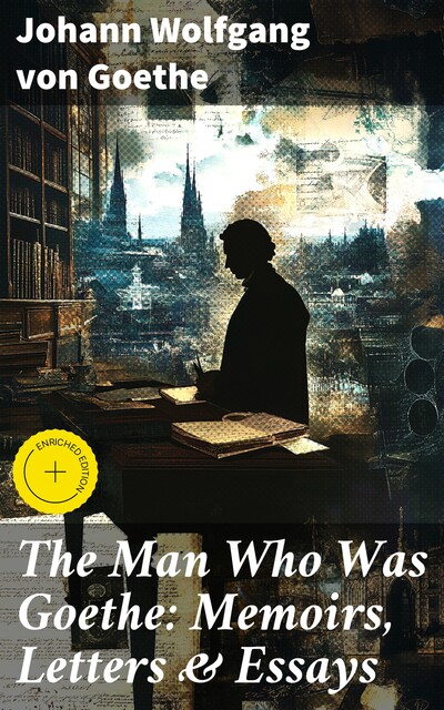 The Man Who Was Goethe: Memoirs, Letters & Essays, Johan Wolfgang Von Goethe
