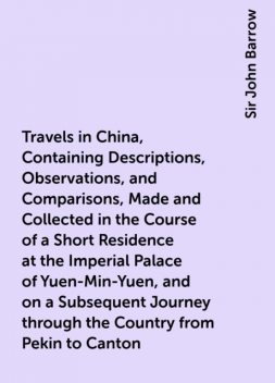 Travels in China, Containing Descriptions, Observations, and Comparisons, Made and Collected in the Course of a Short Residence at the Imperial Palace of Yuen-Min-Yuen, and on a Subsequent Journey through the Country from Pekin to Canton, Sir John Barrow