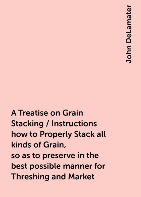 A Treatise on Grain Stacking / Instructions how to Properly Stack all kinds of Grain, so as to preserve in the best possible manner for Threshing and Market, John DeLamater