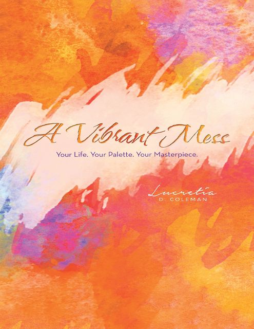 A Vibrant Mess: Your Life Palette. Your Masterpiece, Lucretia D. Coleman