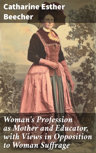 Woman's Profession as Mother and Educator, with Views in Opposition to Woman Suffrage, Catharine Esther Beecher