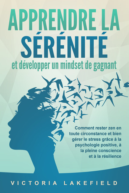 APPRENDRE LA SÉRÉNITÉ et développer un mindset de gagnant: Comment rester zen en toute circonstance et bien gérer le stress grâce à la psychologie positive, à la pleine conscience et à la résilience, Victoria Lakefield