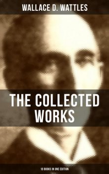 The Collected Works of Wallace D. Wattles (10 Books in One Edition), Wallace D. Wattles