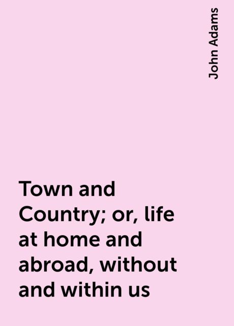 Town and Country; or, life at home and abroad, without and within us, John Adams