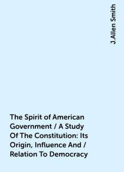 The Spirit of American Government / A Study Of The Constitution: Its Origin, Influence And / Relation To Democracy, J.Allen Smith