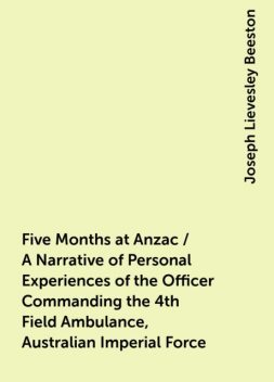 Five Months at Anzac / A Narrative of Personal Experiences of the Officer Commanding the 4th Field Ambulance, Australian Imperial Force, Joseph Lievesley Beeston